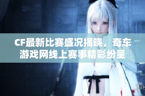 CF最新比赛盛况揭晓，奇车游戏网线上赛事精彩纷呈