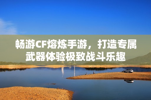 畅游CF熔炼手游，打造专属武器体验极致战斗乐趣