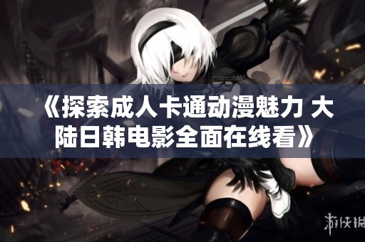 《探索成人卡通动漫魅力 大陆日韩电影全面在线看》
