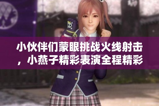 小伙伴们蒙眼挑战火线射击，小燕子精彩表演全程精彩回顾
