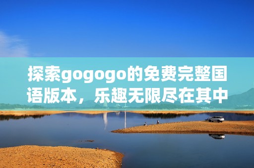 探索gogogo的免费完整国语版本，乐趣无限尽在其中