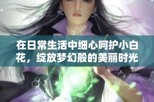 在日常生活中细心呵护小白花，绽放梦幻般的美丽时光