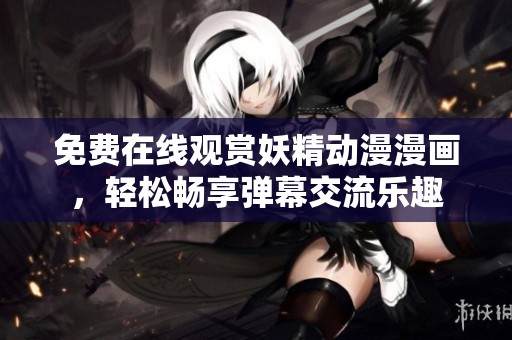 免费在线观赏妖精动漫漫画，轻松畅享弹幕交流乐趣