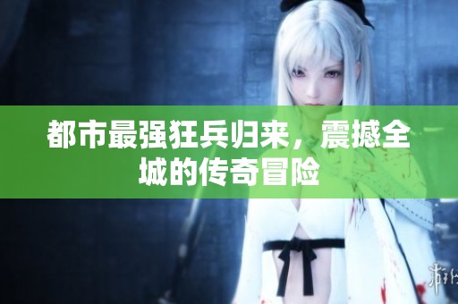 都市最强狂兵归来，震撼全城的传奇冒险