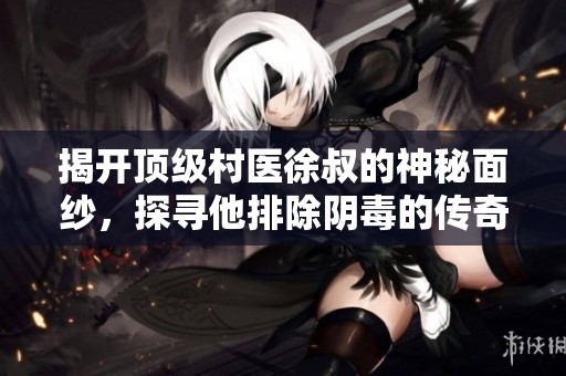揭开顶级村医徐叔的神秘面纱，探寻他排除阴毒的传奇故事