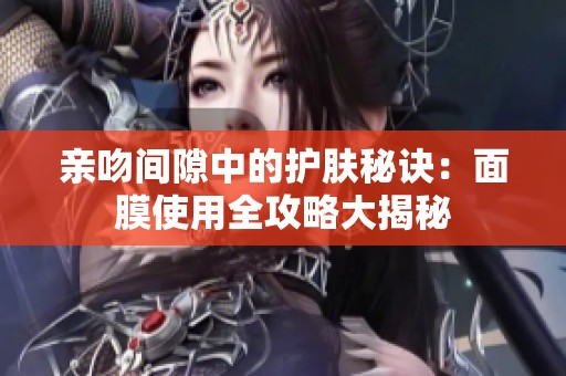 亲吻间隙中的护肤秘诀：面膜使用全攻略大揭秘