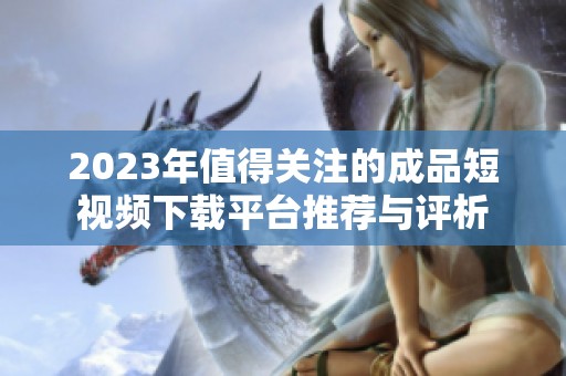 2023年值得关注的成品短视频下载平台推荐与评析