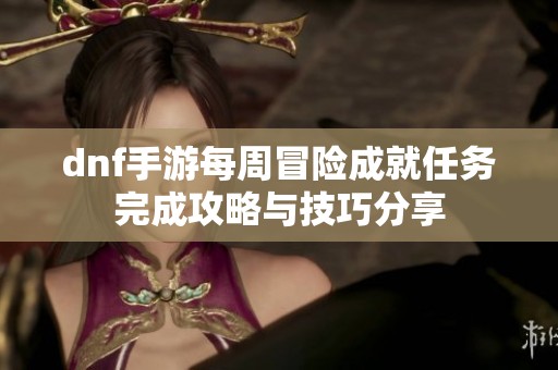 dnf手游每周冒险成就任务完成攻略与技巧分享