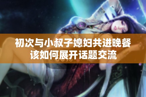 初次与小叔子媳妇共进晚餐该如何展开话题交流