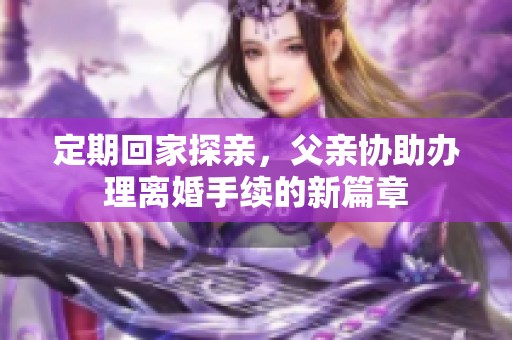 定期回家探亲，父亲协助办理离婚手续的新篇章