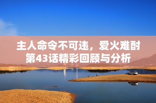 主人命令不可违，爱火难酎第43话精彩回顾与分析
