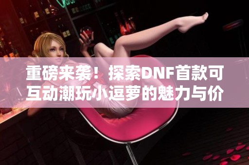 重磅来袭！探索DNF首款可互动潮玩小逗萝的魅力与价值