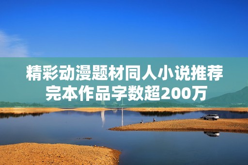 精彩动漫题材同人小说推荐 完本作品字数超200万