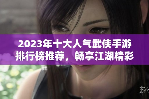 2023年十大人气武侠手游排行榜推荐，畅享江湖精彩之旅