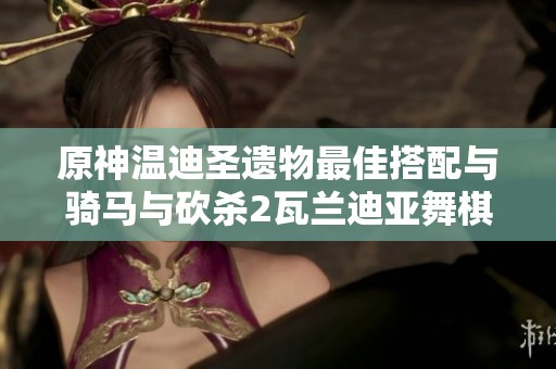 原神温迪圣遗物最佳搭配与骑马与砍杀2瓦兰迪亚舞棋获胜技巧解析