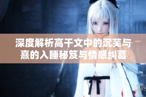 深度解析高干文中的沉芙与熹的入睡秘笈与情感纠葛