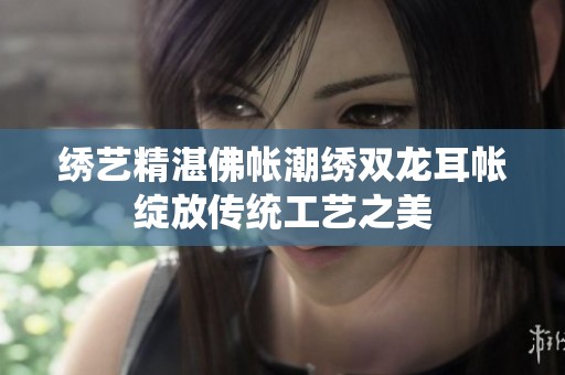绣艺精湛佛帐潮绣双龙耳帐绽放传统工艺之美