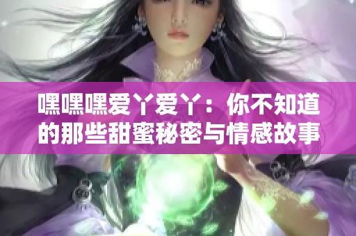 嘿嘿嘿爱丫爱丫：你不知道的那些甜蜜秘密与情感故事