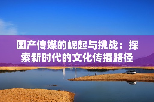 国产传媒的崛起与挑战：探索新时代的文化传播路径