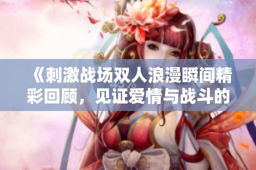 《刺激战场双人浪漫瞬间精彩回顾，见证爱情与战斗的交融》