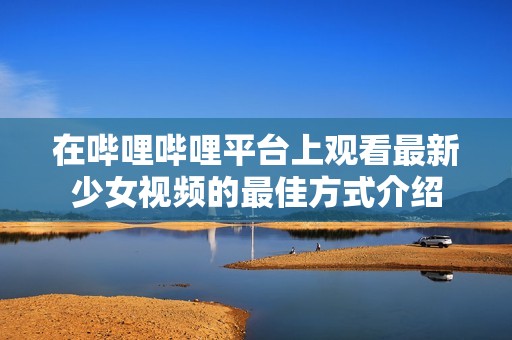 在哔哩哔哩平台上观看最新少女视频的最佳方式介绍