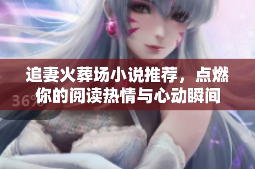 追妻火葬场小说推荐，点燃你的阅读热情与心动瞬间