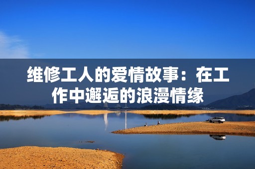 维修工人的爱情故事：在工作中邂逅的浪漫情缘