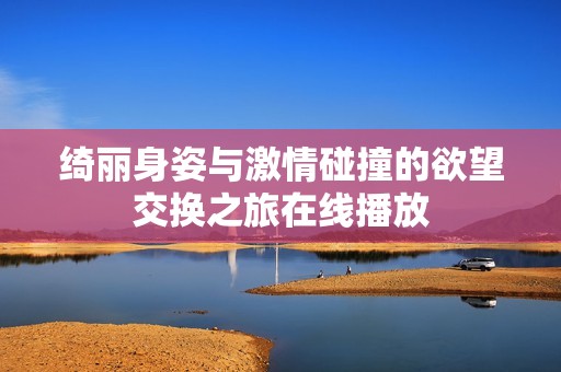 绮丽身姿与激情碰撞的欲望交换之旅在线播放