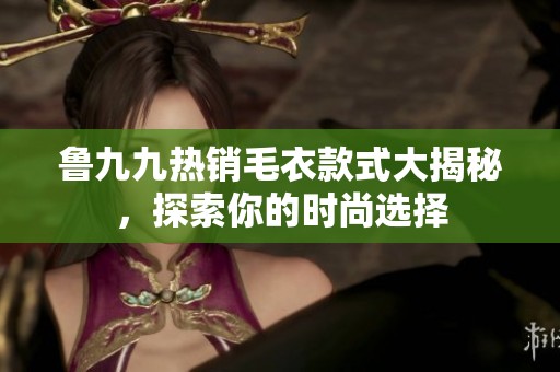 鲁九九热销毛衣款式大揭秘，探索你的时尚选择