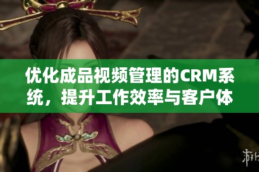 优化成品视频管理的CRM系统，提升工作效率与客户体验