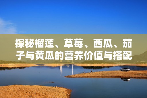 探秘榴莲、草莓、西瓜、茄子与黄瓜的营养价值与搭配技巧