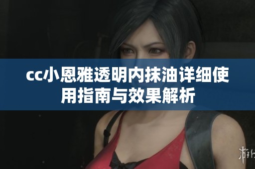 cc小恩雅透明内抹油详细使用指南与效果解析