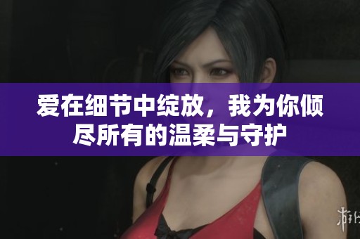 爱在细节中绽放，我为你倾尽所有的温柔与守护