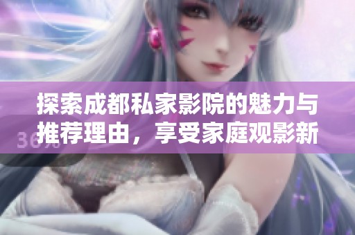 探索成都私家影院的魅力与推荐理由，享受家庭观影新体验