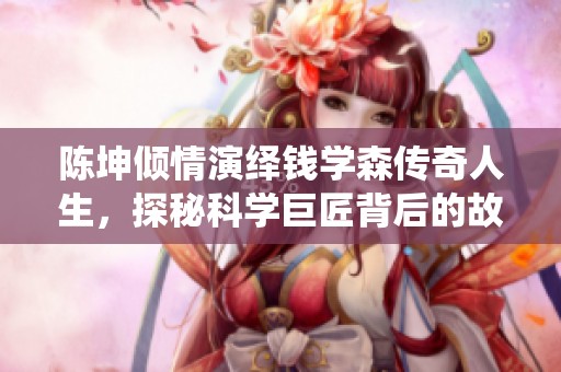 陈坤倾情演绎钱学森传奇人生，探秘科学巨匠背后的故事