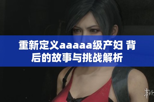 重新定义aaaaa级产妇 背后的故事与挑战解析