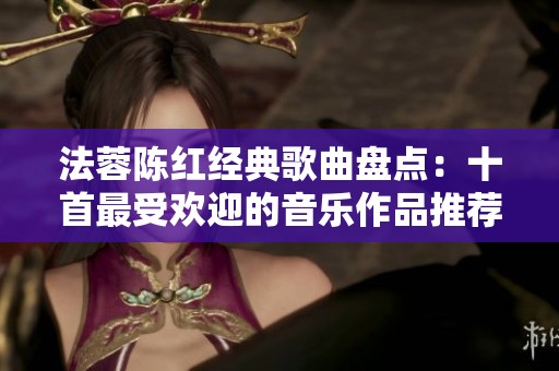 法蓉陈红经典歌曲盘点：十首最受欢迎的音乐作品推荐