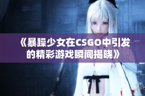 《暴躁少女在CSGO中引发的精彩游戏瞬间揭晓》