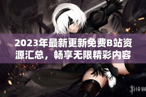 2023年最新更新免费B站资源汇总，畅享无限精彩内容