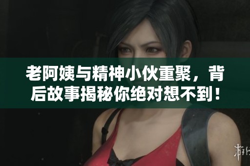 老阿姨与精神小伙重聚，背后故事揭秘你绝对想不到！