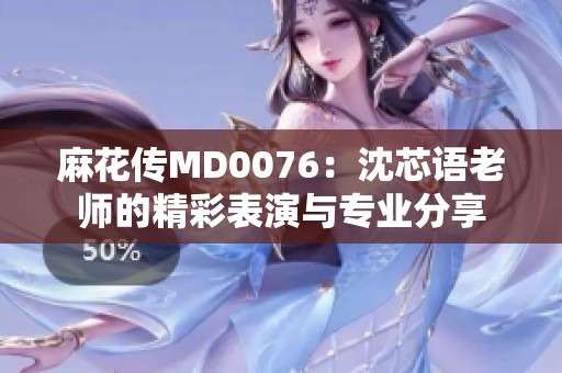麻花传MD0076：沈芯语老师的精彩表演与专业分享