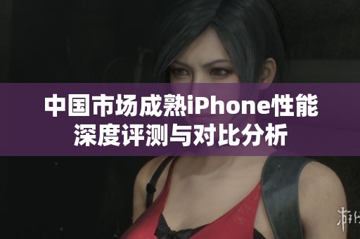 中国市场成熟iPhone性能深度评测与对比分析