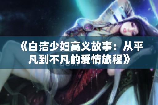 《白洁少妇高义故事：从平凡到不凡的爱情旅程》