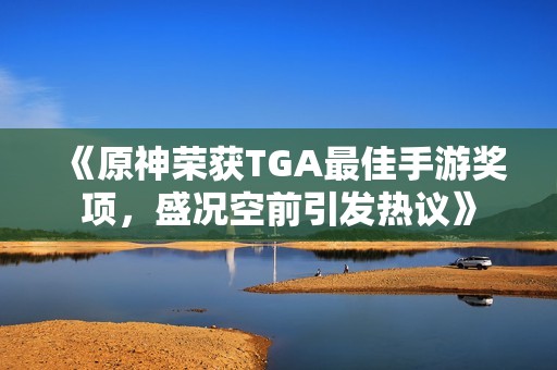 《原神荣获TGA最佳手游奖项，盛况空前引发热议》
