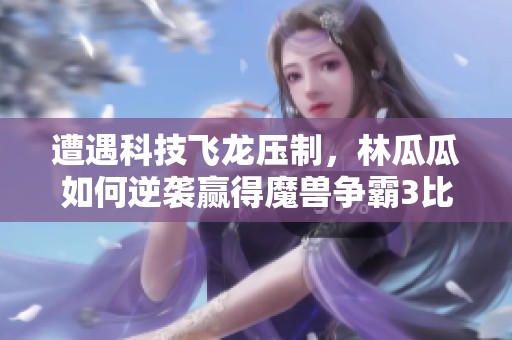 遭遇科技飞龙压制，林瓜瓜如何逆袭赢得魔兽争霸3比赛？