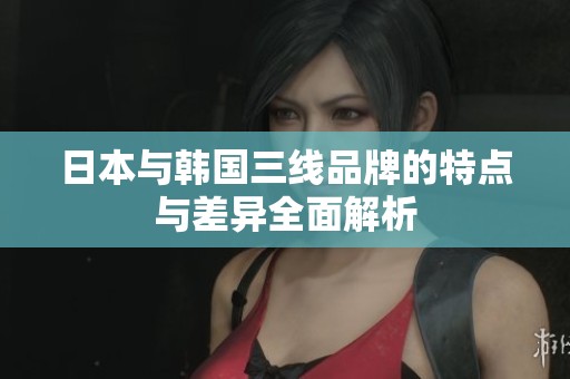 日本与韩国三线品牌的特点与差异全面解析