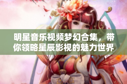 明星音乐视频梦幻合集，带你领略星辰影视的魅力世界