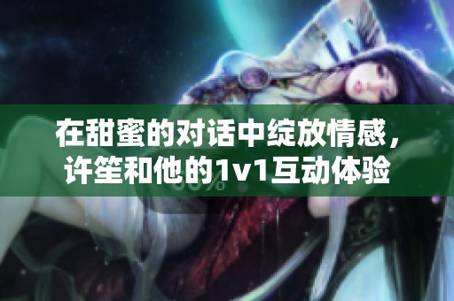 在甜蜜的对话中绽放情感，许笙和他的1v1互动体验