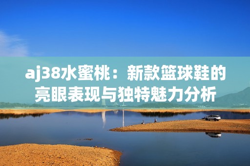aj38水蜜桃：新款篮球鞋的亮眼表现与独特魅力分析