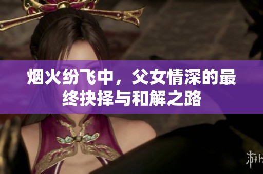 烟火纷飞中，父女情深的最终抉择与和解之路